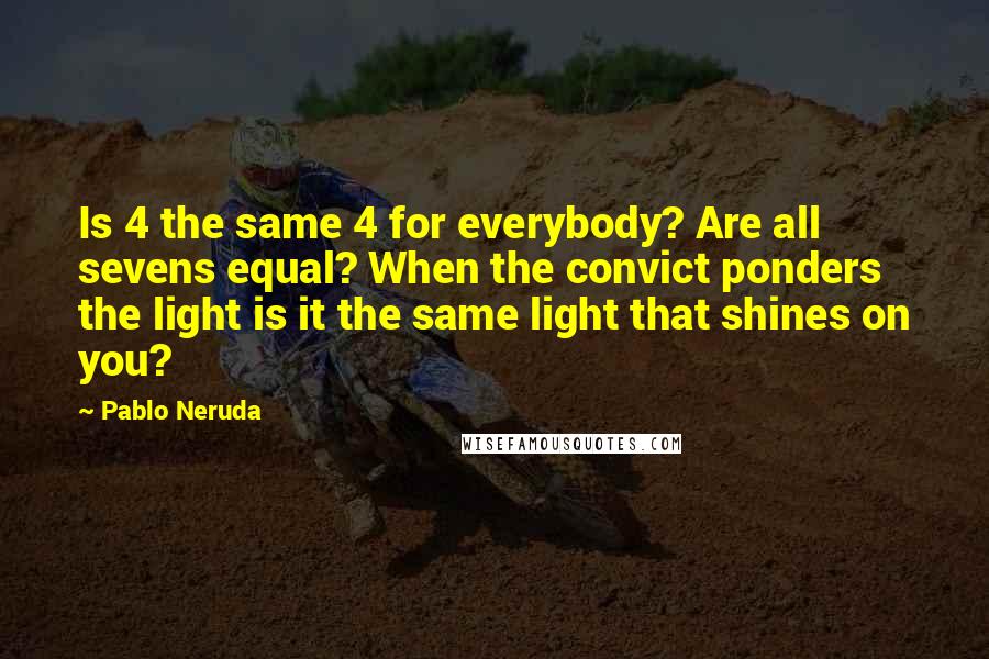 Pablo Neruda Quotes: Is 4 the same 4 for everybody? Are all sevens equal? When the convict ponders the light is it the same light that shines on you?