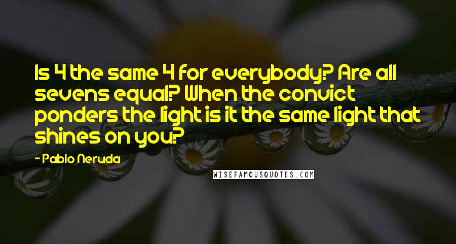 Pablo Neruda Quotes: Is 4 the same 4 for everybody? Are all sevens equal? When the convict ponders the light is it the same light that shines on you?