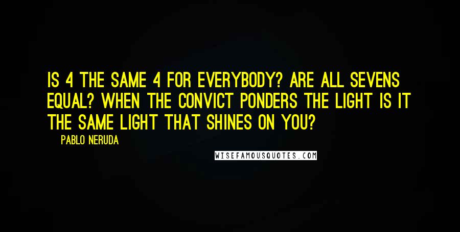 Pablo Neruda Quotes: Is 4 the same 4 for everybody? Are all sevens equal? When the convict ponders the light is it the same light that shines on you?