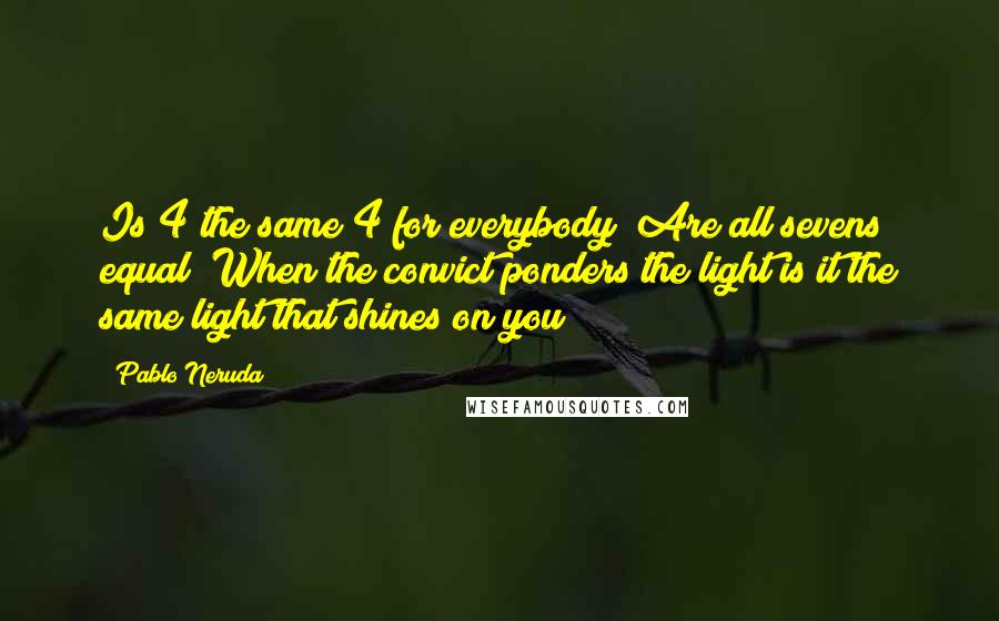 Pablo Neruda Quotes: Is 4 the same 4 for everybody? Are all sevens equal? When the convict ponders the light is it the same light that shines on you?