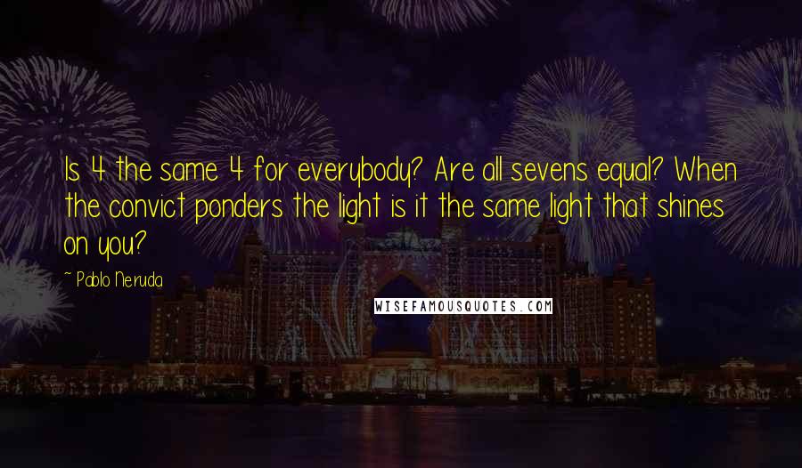 Pablo Neruda Quotes: Is 4 the same 4 for everybody? Are all sevens equal? When the convict ponders the light is it the same light that shines on you?