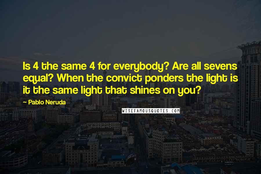 Pablo Neruda Quotes: Is 4 the same 4 for everybody? Are all sevens equal? When the convict ponders the light is it the same light that shines on you?