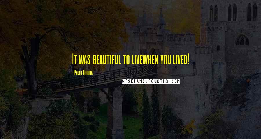 Pablo Neruda Quotes: It was beautiful to livewhen you lived!