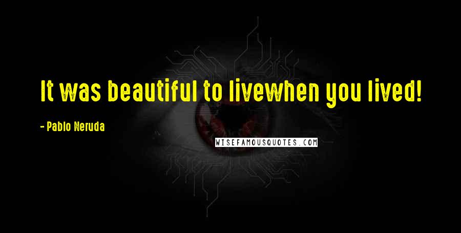 Pablo Neruda Quotes: It was beautiful to livewhen you lived!