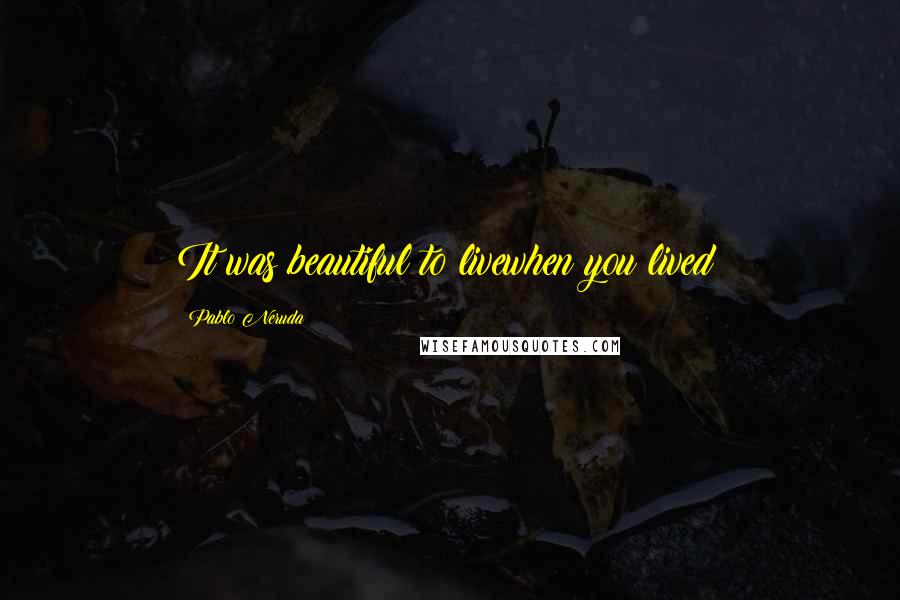 Pablo Neruda Quotes: It was beautiful to livewhen you lived!