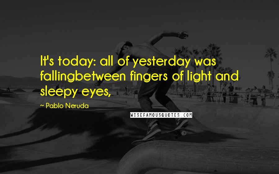 Pablo Neruda Quotes: It's today: all of yesterday was fallingbetween fingers of light and sleepy eyes,