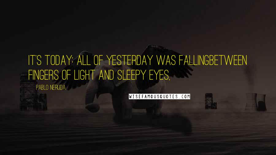 Pablo Neruda Quotes: It's today: all of yesterday was fallingbetween fingers of light and sleepy eyes,