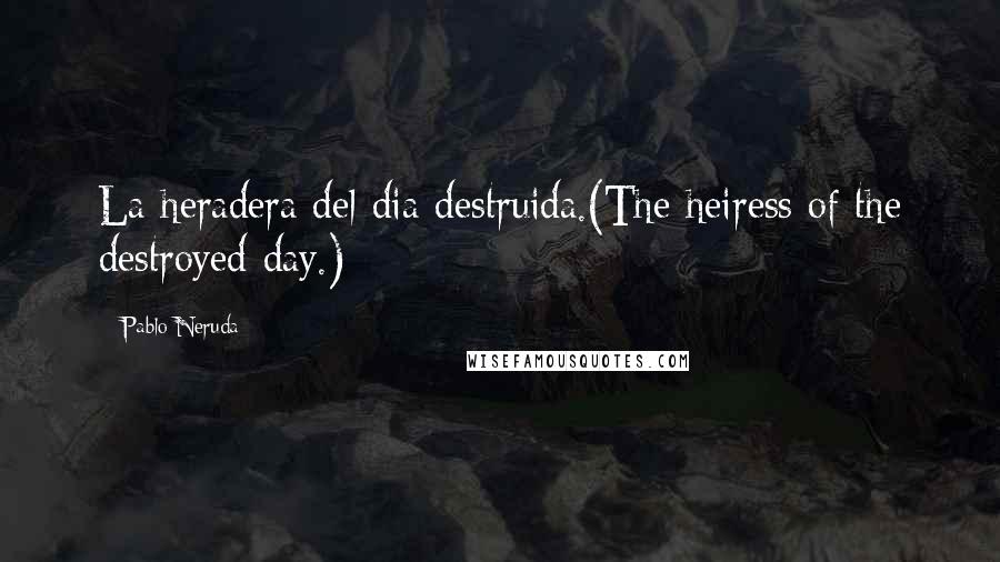 Pablo Neruda Quotes: La heradera del dia destruida.(The heiress of the destroyed day.)