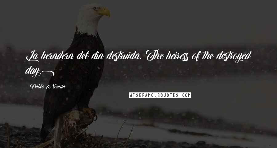 Pablo Neruda Quotes: La heradera del dia destruida.(The heiress of the destroyed day.)
