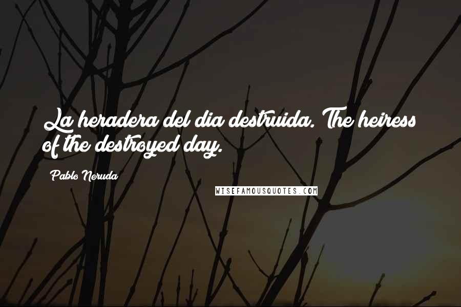 Pablo Neruda Quotes: La heradera del dia destruida.(The heiress of the destroyed day.)