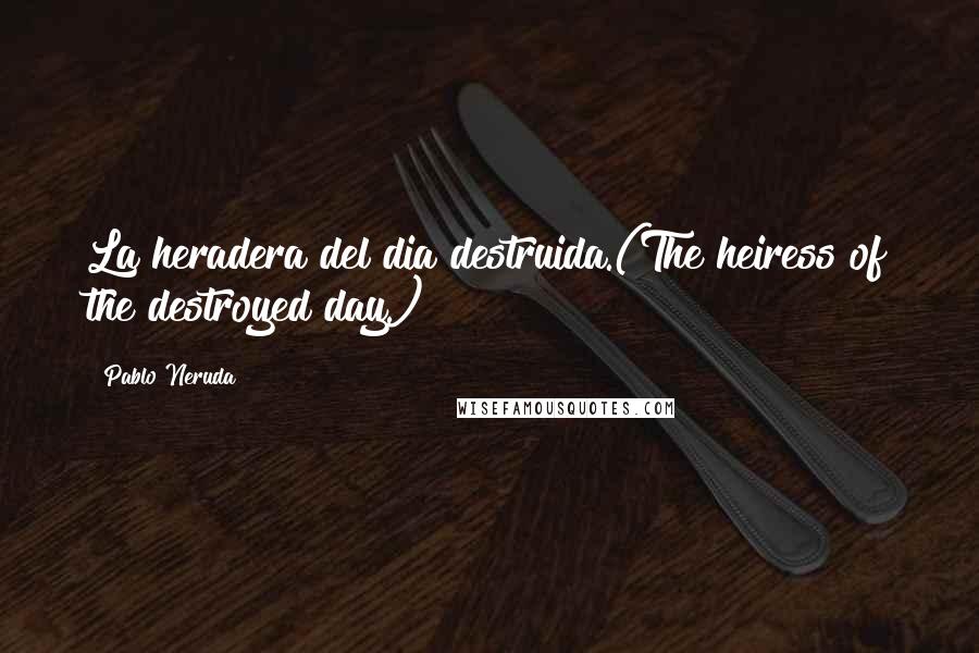 Pablo Neruda Quotes: La heradera del dia destruida.(The heiress of the destroyed day.)