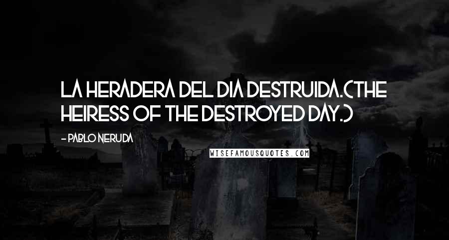 Pablo Neruda Quotes: La heradera del dia destruida.(The heiress of the destroyed day.)