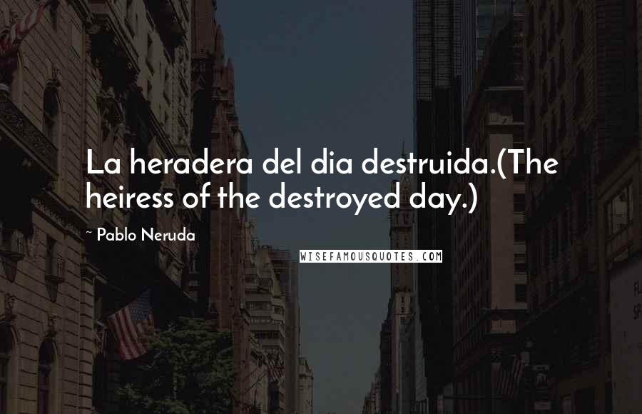 Pablo Neruda Quotes: La heradera del dia destruida.(The heiress of the destroyed day.)