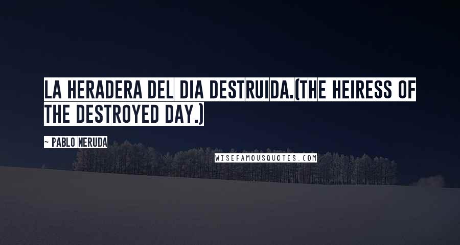 Pablo Neruda Quotes: La heradera del dia destruida.(The heiress of the destroyed day.)