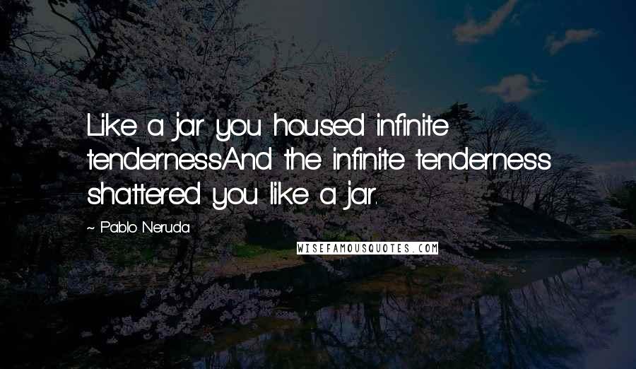 Pablo Neruda Quotes: Like a jar you housed infinite tendernessAnd the infinite tenderness shattered you like a jar.