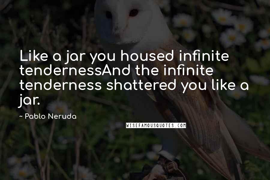 Pablo Neruda Quotes: Like a jar you housed infinite tendernessAnd the infinite tenderness shattered you like a jar.