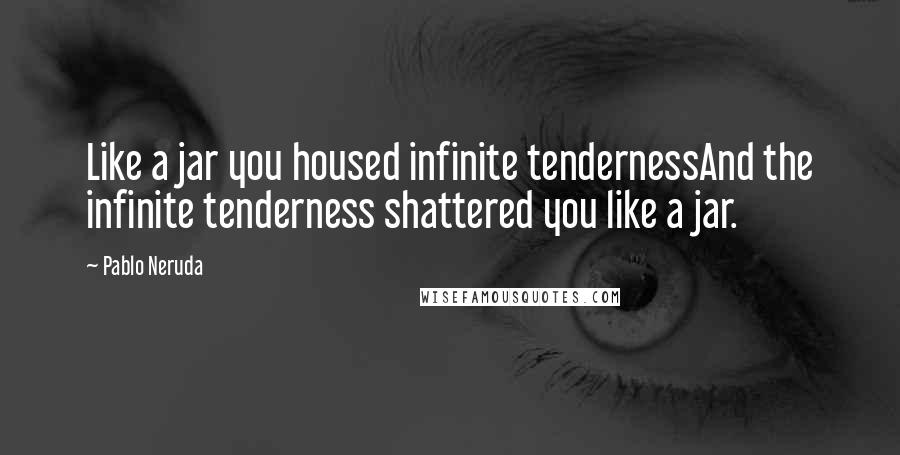 Pablo Neruda Quotes: Like a jar you housed infinite tendernessAnd the infinite tenderness shattered you like a jar.