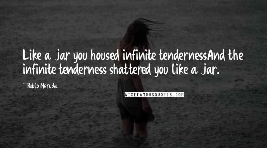 Pablo Neruda Quotes: Like a jar you housed infinite tendernessAnd the infinite tenderness shattered you like a jar.