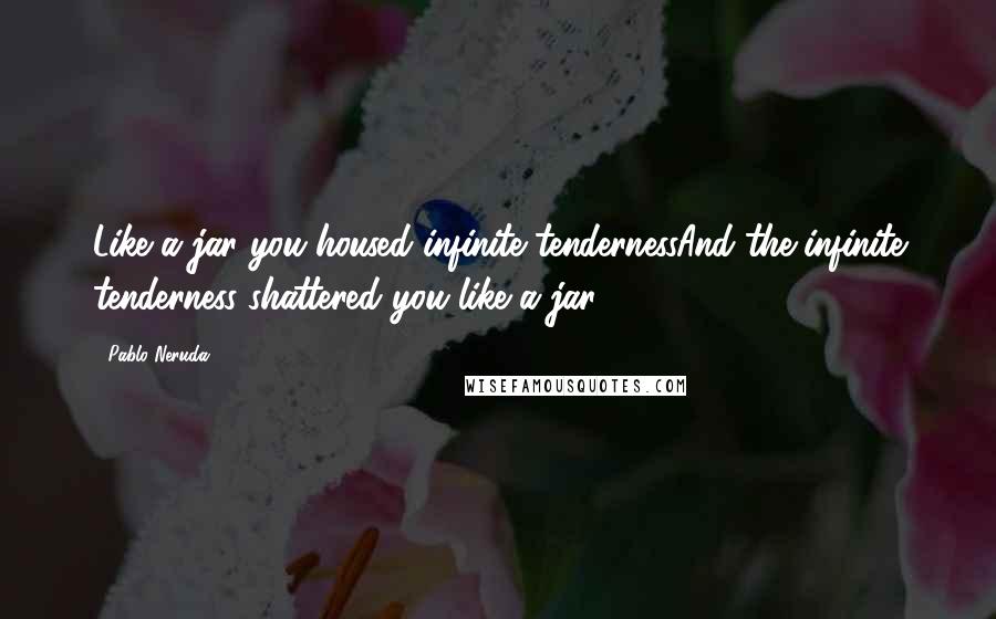Pablo Neruda Quotes: Like a jar you housed infinite tendernessAnd the infinite tenderness shattered you like a jar.