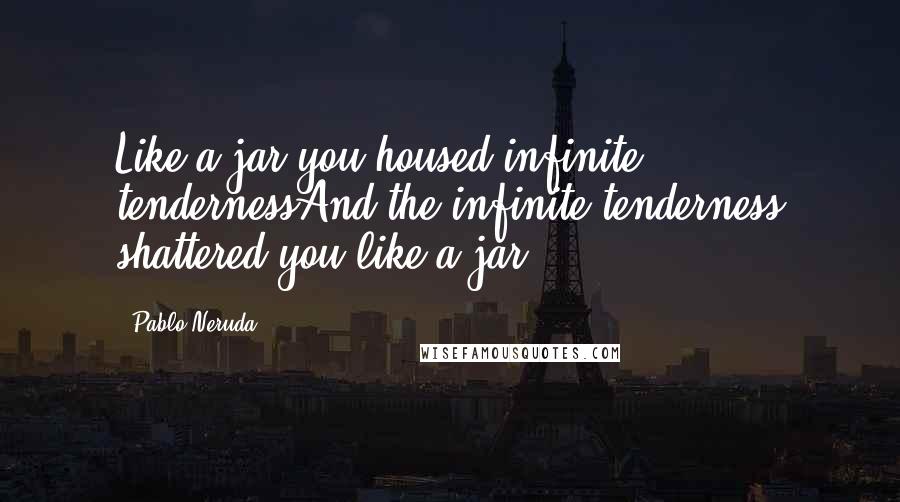 Pablo Neruda Quotes: Like a jar you housed infinite tendernessAnd the infinite tenderness shattered you like a jar.