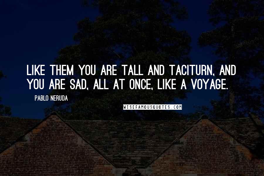 Pablo Neruda Quotes: Like them you are tall and taciturn, and you are sad, all at once, like a voyage.