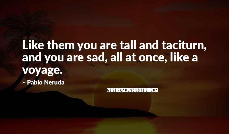 Pablo Neruda Quotes: Like them you are tall and taciturn, and you are sad, all at once, like a voyage.