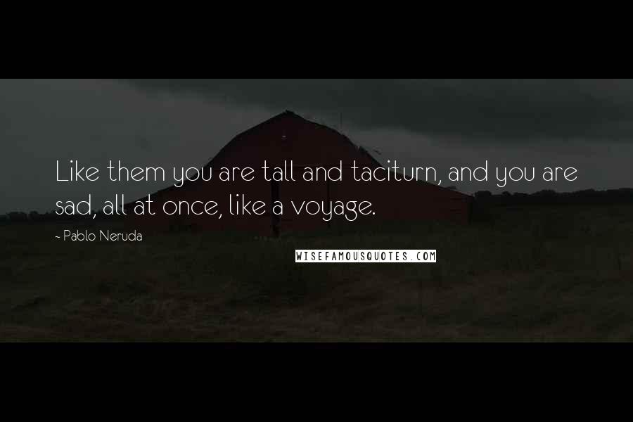 Pablo Neruda Quotes: Like them you are tall and taciturn, and you are sad, all at once, like a voyage.