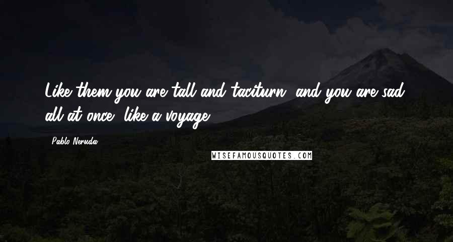 Pablo Neruda Quotes: Like them you are tall and taciturn, and you are sad, all at once, like a voyage.