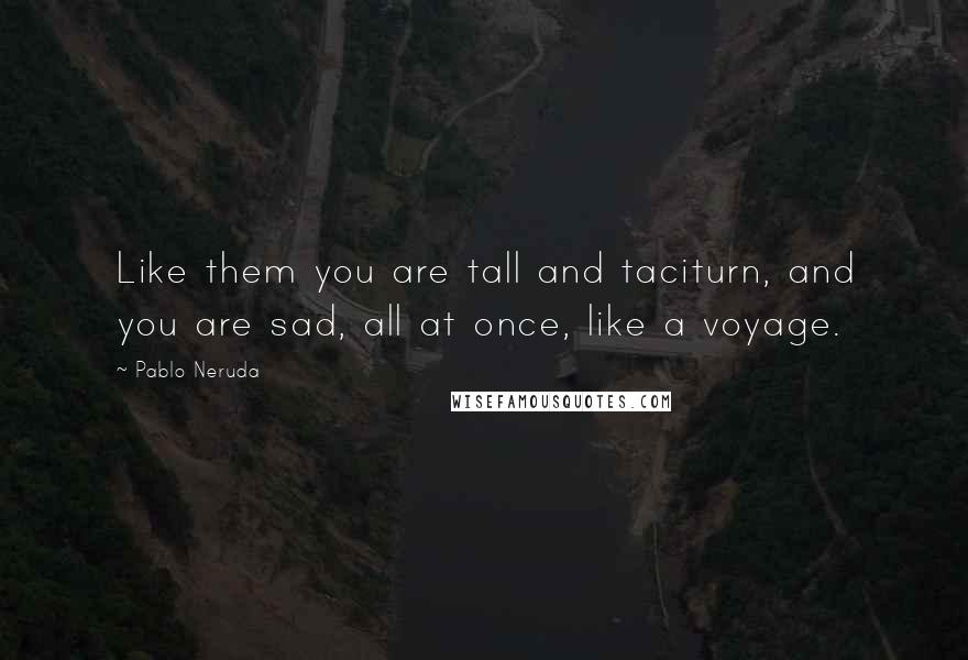 Pablo Neruda Quotes: Like them you are tall and taciturn, and you are sad, all at once, like a voyage.