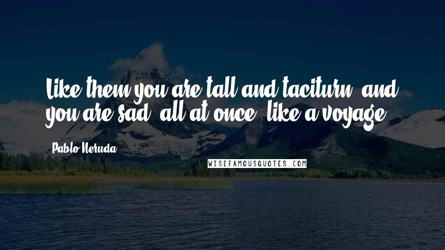 Pablo Neruda Quotes: Like them you are tall and taciturn, and you are sad, all at once, like a voyage.