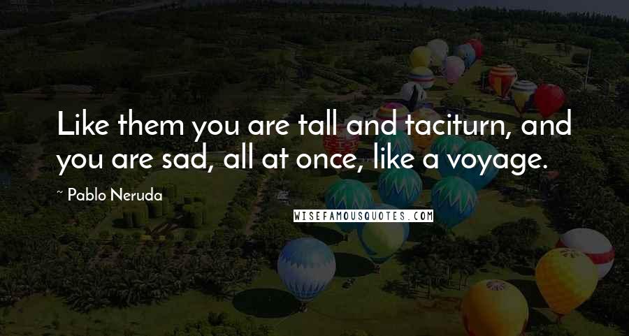 Pablo Neruda Quotes: Like them you are tall and taciturn, and you are sad, all at once, like a voyage.