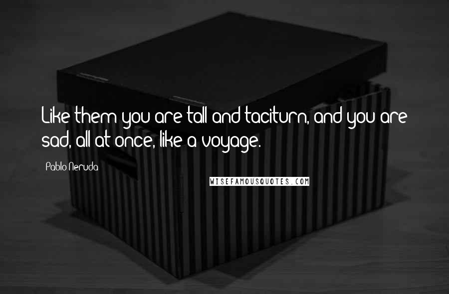 Pablo Neruda Quotes: Like them you are tall and taciturn, and you are sad, all at once, like a voyage.