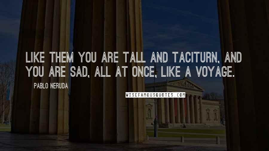 Pablo Neruda Quotes: Like them you are tall and taciturn, and you are sad, all at once, like a voyage.