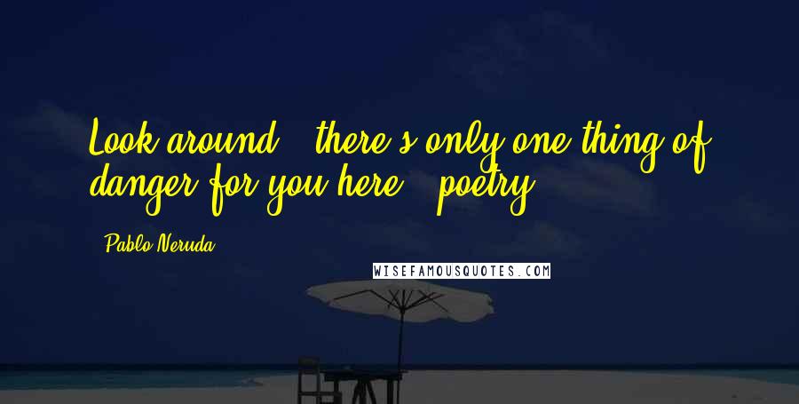 Pablo Neruda Quotes: Look around - there's only one thing of danger for you here - poetry.