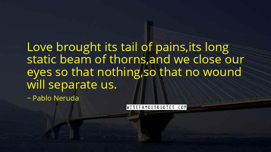 Pablo Neruda Quotes: Love brought its tail of pains,its long static beam of thorns,and we close our eyes so that nothing,so that no wound will separate us.