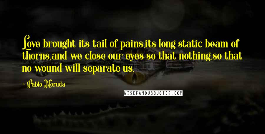 Pablo Neruda Quotes: Love brought its tail of pains,its long static beam of thorns,and we close our eyes so that nothing,so that no wound will separate us.