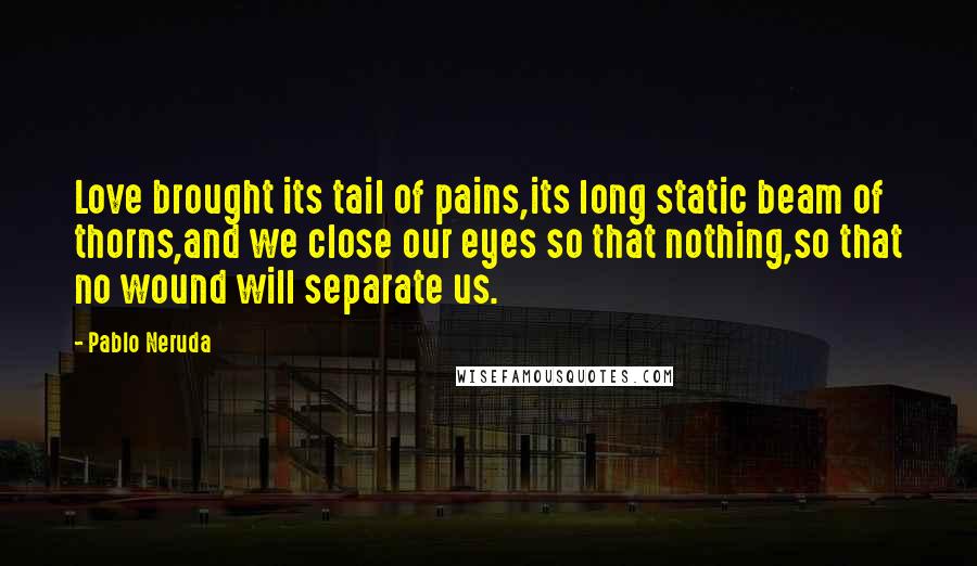 Pablo Neruda Quotes: Love brought its tail of pains,its long static beam of thorns,and we close our eyes so that nothing,so that no wound will separate us.