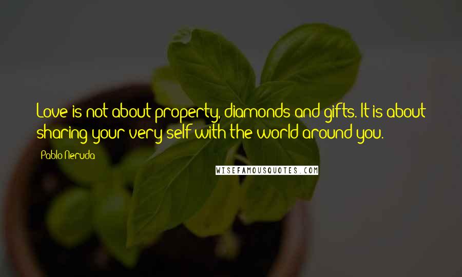 Pablo Neruda Quotes: Love is not about property, diamonds and gifts. It is about sharing your very self with the world around you.