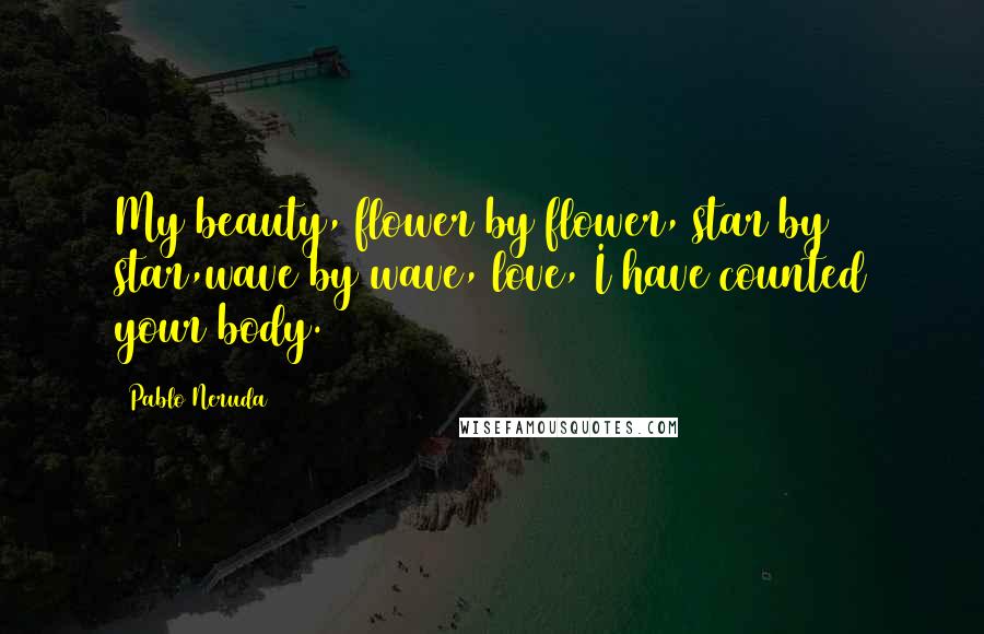 Pablo Neruda Quotes: My beauty, flower by flower, star by star,wave by wave, love, I have counted your body.