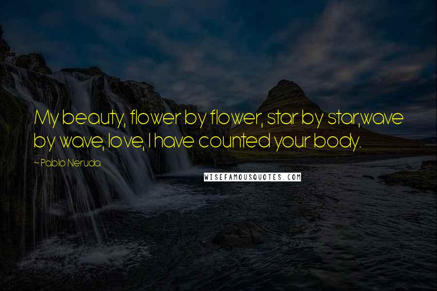 Pablo Neruda Quotes: My beauty, flower by flower, star by star,wave by wave, love, I have counted your body.