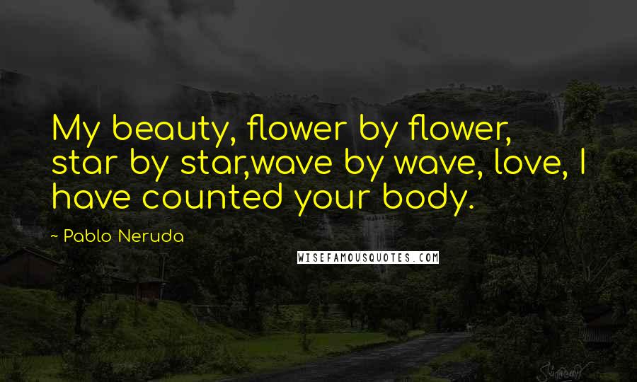 Pablo Neruda Quotes: My beauty, flower by flower, star by star,wave by wave, love, I have counted your body.