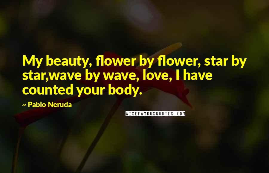 Pablo Neruda Quotes: My beauty, flower by flower, star by star,wave by wave, love, I have counted your body.