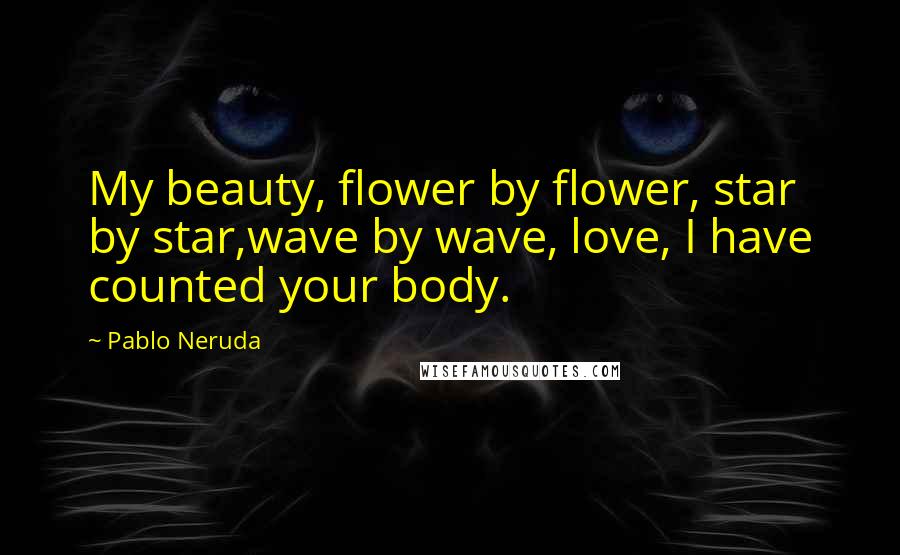 Pablo Neruda Quotes: My beauty, flower by flower, star by star,wave by wave, love, I have counted your body.