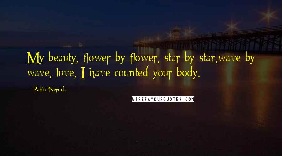 Pablo Neruda Quotes: My beauty, flower by flower, star by star,wave by wave, love, I have counted your body.