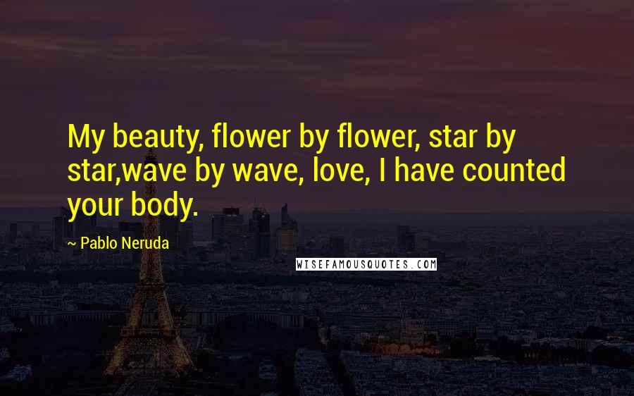 Pablo Neruda Quotes: My beauty, flower by flower, star by star,wave by wave, love, I have counted your body.