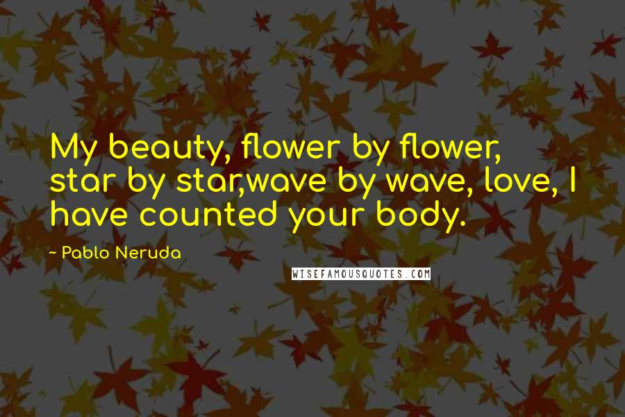 Pablo Neruda Quotes: My beauty, flower by flower, star by star,wave by wave, love, I have counted your body.