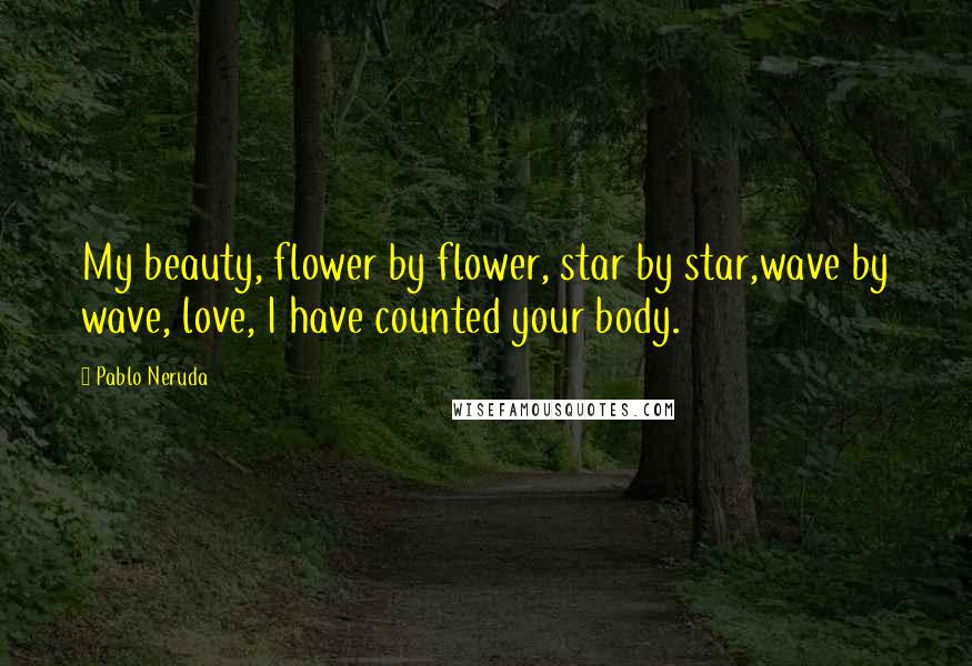 Pablo Neruda Quotes: My beauty, flower by flower, star by star,wave by wave, love, I have counted your body.