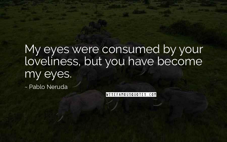 Pablo Neruda Quotes: My eyes were consumed by your loveliness, but you have become my eyes.