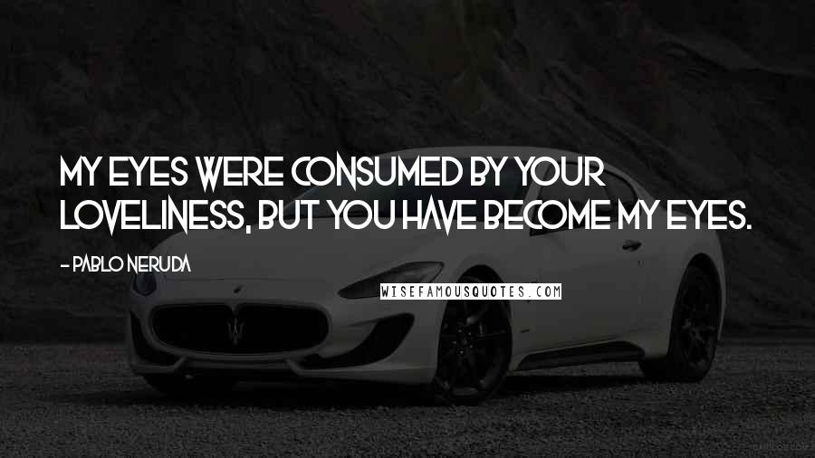 Pablo Neruda Quotes: My eyes were consumed by your loveliness, but you have become my eyes.