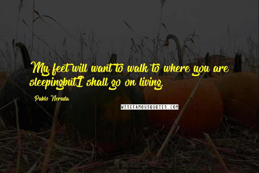 Pablo Neruda Quotes: My feet will want to walk to where you are sleepingbutI shall go on living.
